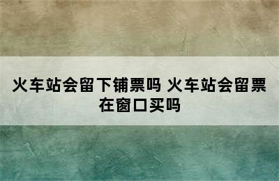 火车站会留下铺票吗 火车站会留票在窗口买吗